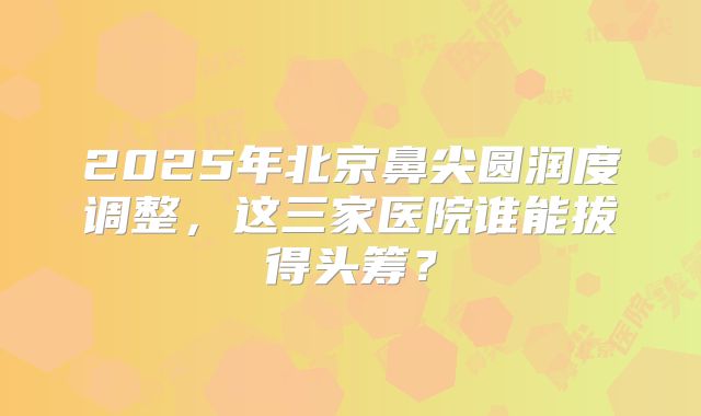 2025年北京鼻尖圆润度调整，这三家医院谁能拔得头筹？