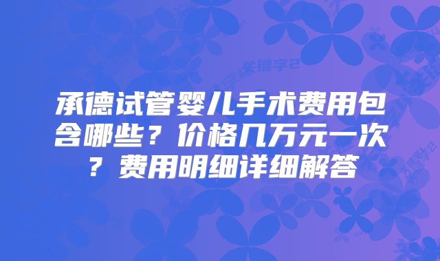 承德试管婴儿手术费用包含哪些？价格几万元一次？费用明细详细解答