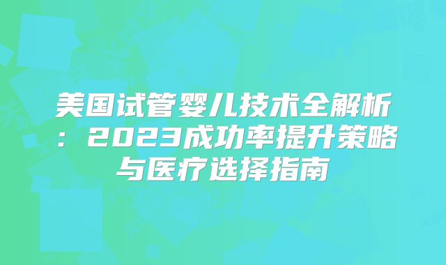 美国试管婴儿技术全解析：2023成功率提升策略与医疗选择指南
