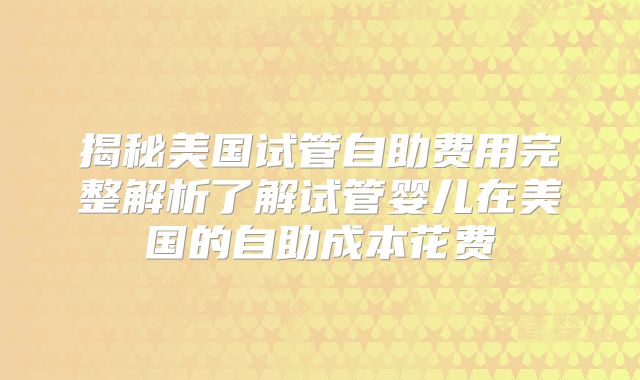 揭秘美国试管自助费用完整解析了解试管婴儿在美国的自助成本花费