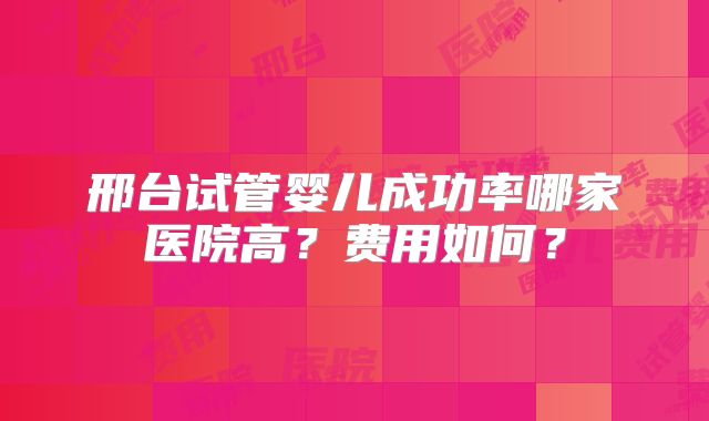 邢台试管婴儿成功率哪家医院高？费用如何？