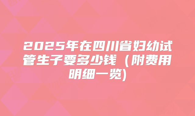 2025年在四川省妇幼试管生子要多少钱（附费用明细一览)