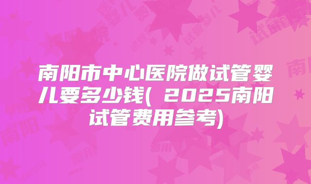 南阳市中心医院做试管婴儿要多少钱(﻿2025南阳试管费用参考)
