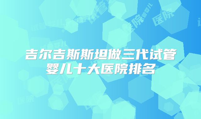 吉尔吉斯斯坦做三代试管婴儿十大医院排名