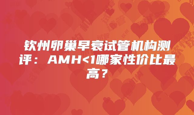 钦州卵巢早衰试管机构测评:AMH<1哪家性价比最高?