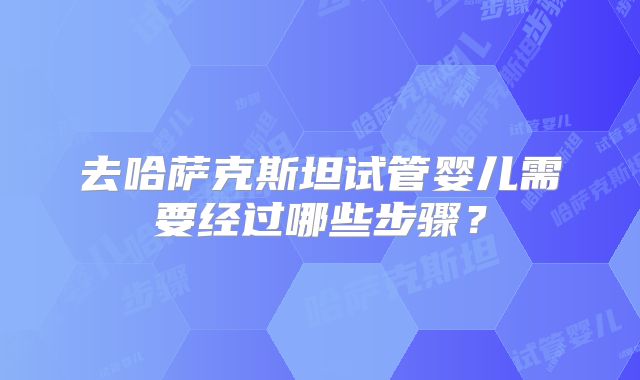 去哈萨克斯坦试管婴儿需要经过哪些步骤？