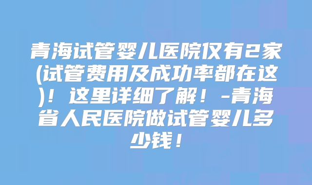 青海试管婴儿医院仅有2家(试管费用及成功率都在这)!这里详细了解!-青海省人民医院做试管婴儿多少钱!