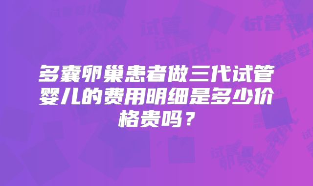 多囊卵巢患者做三代试管婴儿的费用明细是多少价格贵吗?
