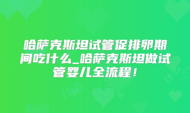 哈萨克斯坦试管促排卵期间吃什么_哈萨克斯坦做试管婴儿全流程！