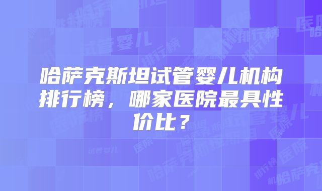 哈萨克斯坦试管婴儿机构排行榜，哪家医院最具性价比？