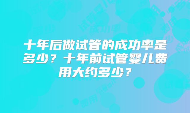 十年后做试管的成功率是多少？十年前试管婴儿费用大约多少？