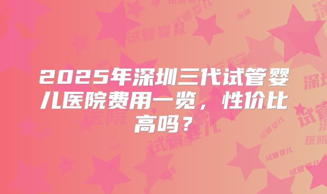 2025年深圳三代试管婴儿医院费用一览，性价比高吗？
