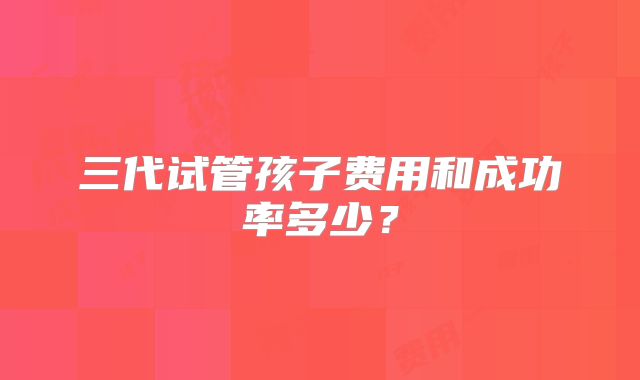 三代试管孩子费用和成功率多少?