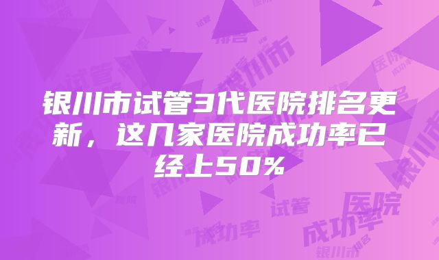 银川市试管3代医院排名更新，这几家医院成功率已经上50%