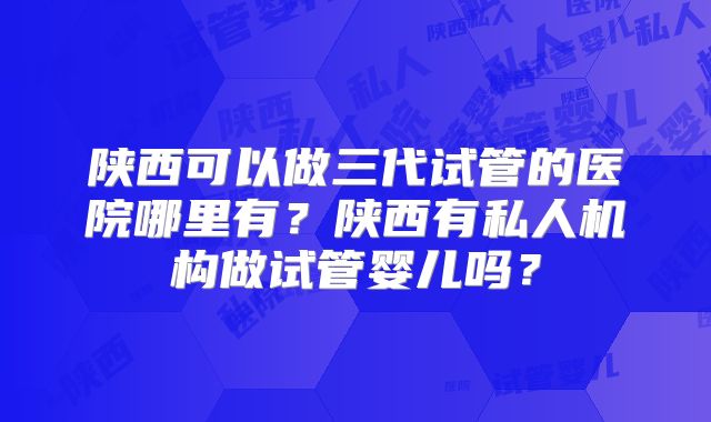 陕西可以做三代试管的医院哪里有？陕西有私人机构做试管婴儿吗？