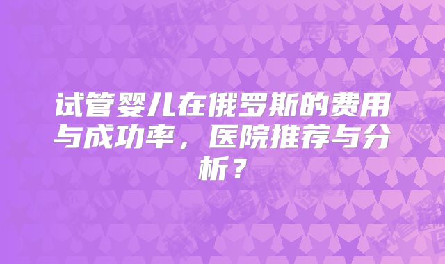 试管婴儿在俄罗斯的费用与成功率，医院推荐与分析？