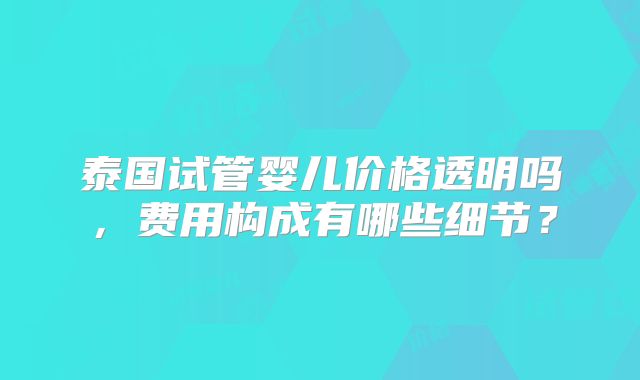 泰国试管婴儿价格透明吗，费用构成有哪些细节？