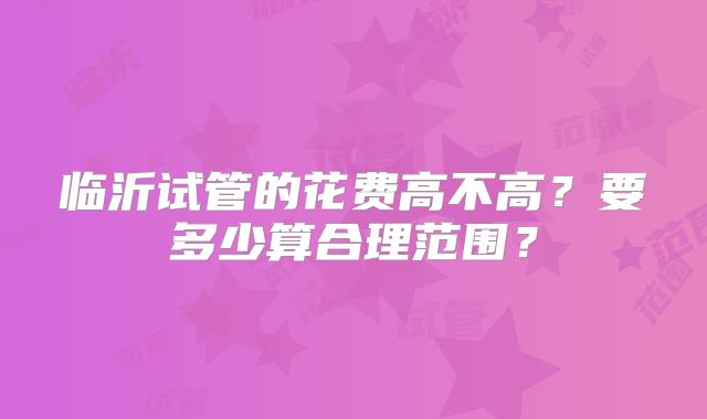 临沂试管的花费高不高？要多少算合理范围？