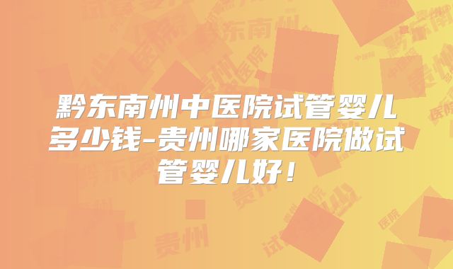 黔东南州中医院试管婴儿多少钱-贵州哪家医院做试管婴儿好！