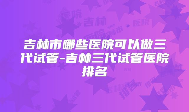 吉林市哪些医院可以做三代试管-吉林三代试管医院排名