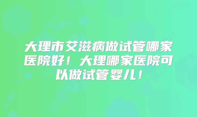 大理市艾滋病做试管哪家医院好！大理哪家医院可以做试管婴儿！