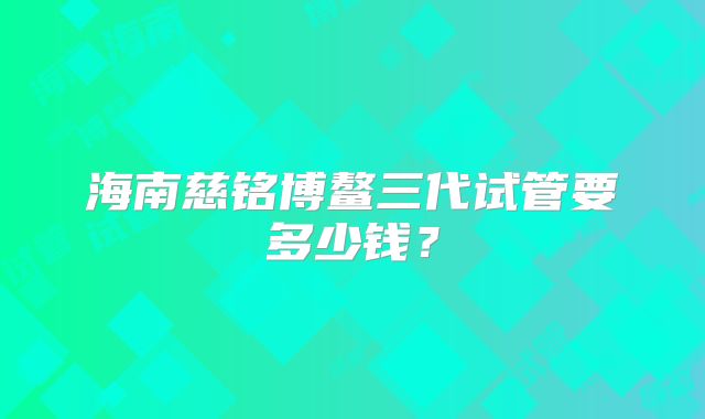 海南慈铭博鳌三代试管要多少钱？