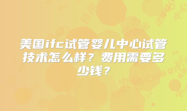 美国ifc试管婴儿中心试管技术怎么样？费用需要多少钱？