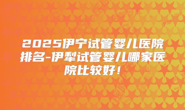 2025伊宁试管婴儿医院排名-伊犁试管婴儿哪家医院比较好!