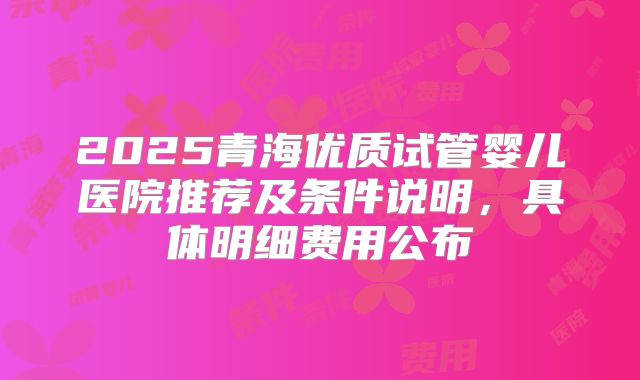 2025青海优质试管婴儿医院推荐及条件说明，具体明细费用公布