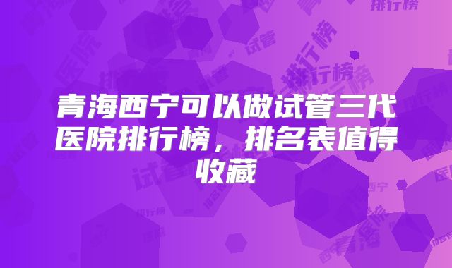 青海西宁可以做试管三代医院排行榜，排名表值得收藏