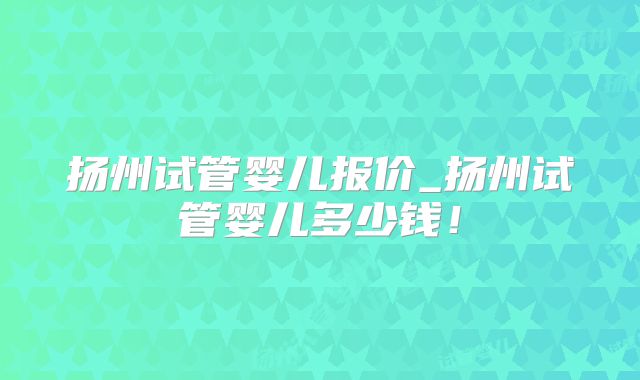 扬州试管婴儿报价_扬州试管婴儿多少钱!