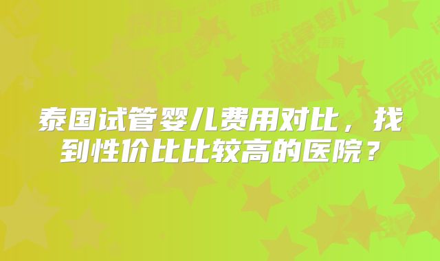 泰国试管婴儿费用对比，找到性价比比较高的医院？