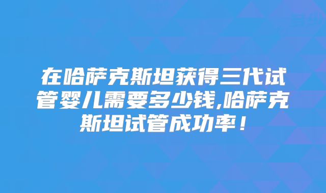 在哈萨克斯坦获得三代试管婴儿需要多少钱,哈萨克斯坦试管成功率！
