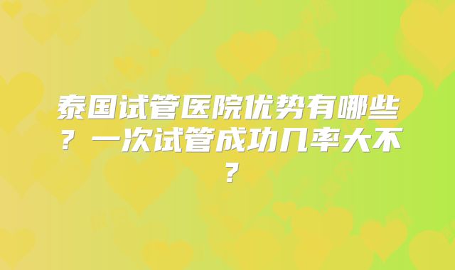泰国试管医院优势有哪些？一次试管成功几率大不？