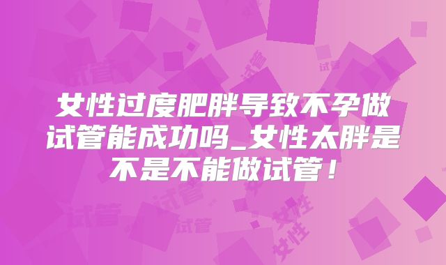 女性过度肥胖导致不孕做试管能成功吗_女性太胖是不是不能做试管!