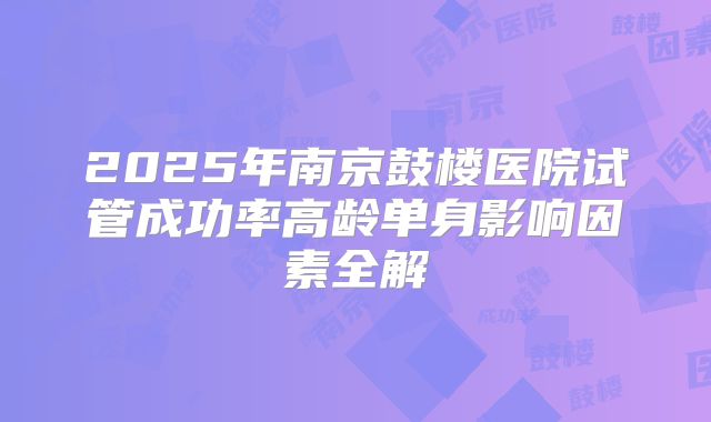 2025年南京鼓楼医院试管成功率高龄单身影响因素全解