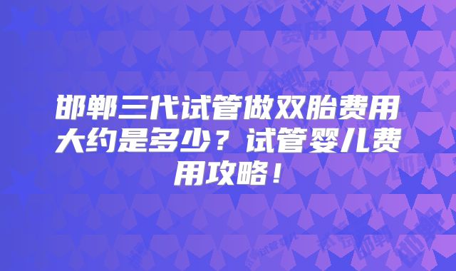 邯郸三代试管做双胎费用大约是多少？试管婴儿费用攻略！