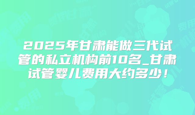 2025年甘肃能做三代试管的私立机构前10名_甘肃试管婴儿费用大约多少！
