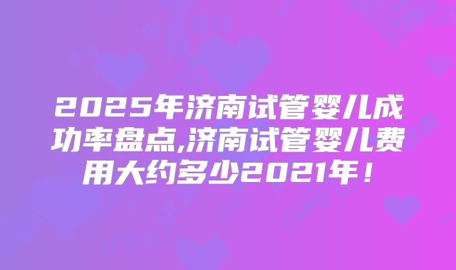 2025年济南试管婴儿成功率盘点,济南试管婴儿费用大约多少2021年！
