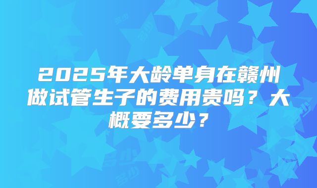 2025年大龄单身在赣州做试管生子的费用贵吗？大概要多少？