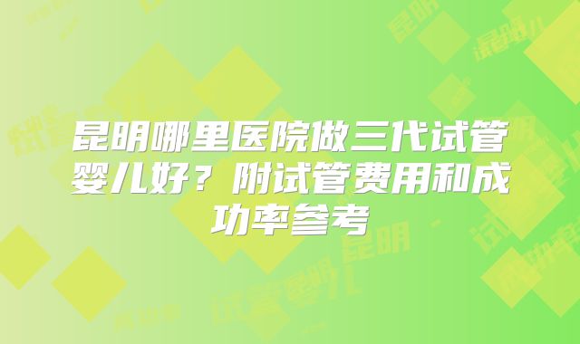 昆明哪里医院做三代试管婴儿好？附试管费用和成功率参考