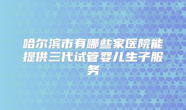 哈尔滨市有哪些家医院能提供三代试管婴儿生子服务