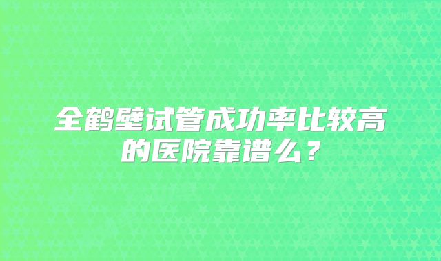全鹤壁试管成功率比较高的医院靠谱么?