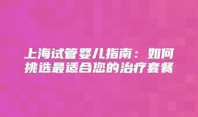 上海试管婴儿指南：如何挑选最适合您的治疗套餐
