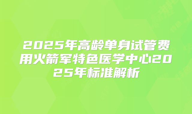 2025年高龄单身试管费用火箭军特色医学中心2025年标准解析