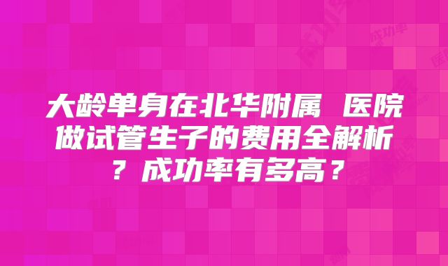 大龄单身在北华附属 医院做试管生子的费用全解析？成功率有多高？