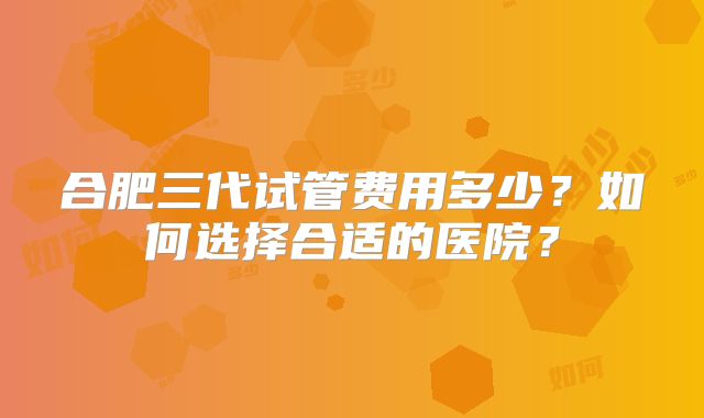 合肥三代试管费用多少？如何选择合适的医院？