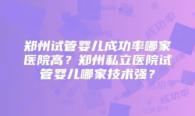 郑州试管婴儿成功率哪家医院高？郑州私立医院试管婴儿哪家技术强？