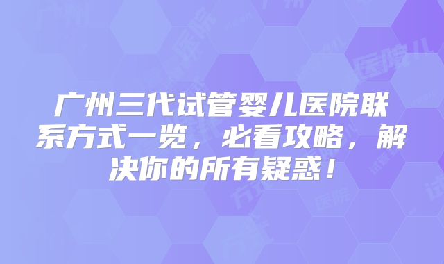 广州三代试管婴儿医院联系方式一览，必看攻略，解决你的所有疑惑！