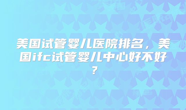 美国试管婴儿医院排名，美国ifc试管婴儿中心好不好？